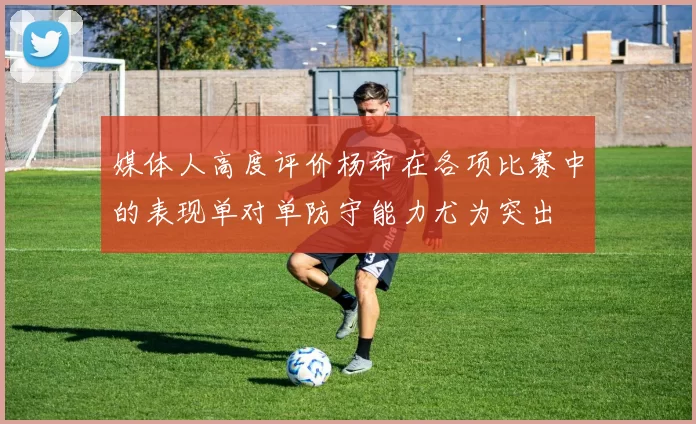 媒体人高度评价杨希在各项比赛中的表现单对单防守能力尤为突出