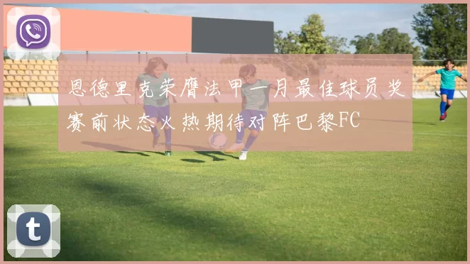 恩德里克荣膺法甲一月最佳球员奖赛前状态火热期待对阵巴黎FC