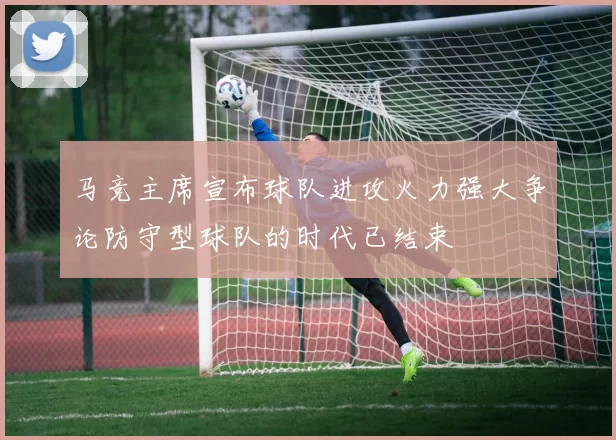 马竞主席宣布球队进攻火力强大争论防守型球队的时代已结束