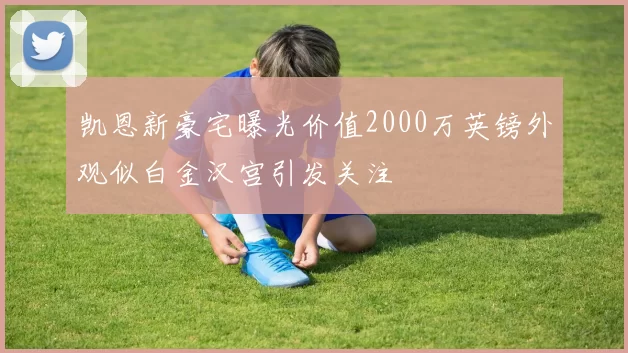 凯恩新豪宅曝光价值2000万英镑外观似白金汉宫引发关注