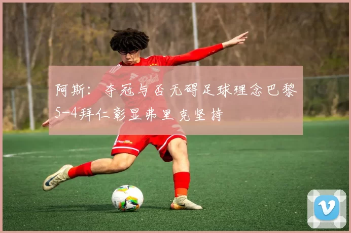 阿斯：夺冠与否无碍足球理念巴黎5-4拜仁彰显弗里克坚持