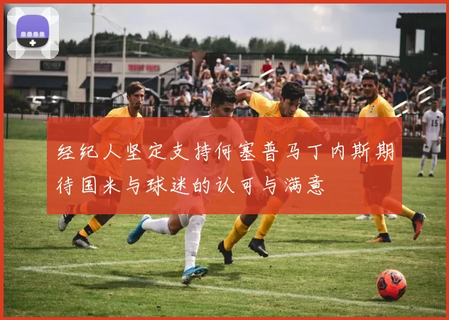 经纪人坚定支持何塞普马丁内斯期待国米与球迷的认可与满意