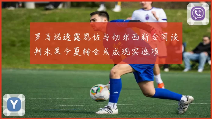 罗马诺透露恩佐与切尔西新合同谈判未果今夏转会或成现实选项