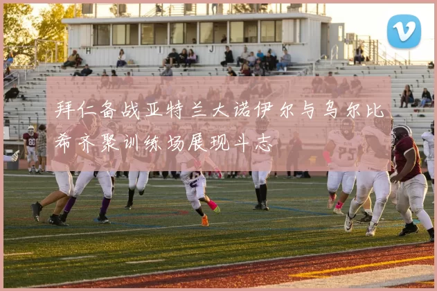 拜仁备战亚特兰大诺伊尔与乌尔比希齐聚训练场展现斗志