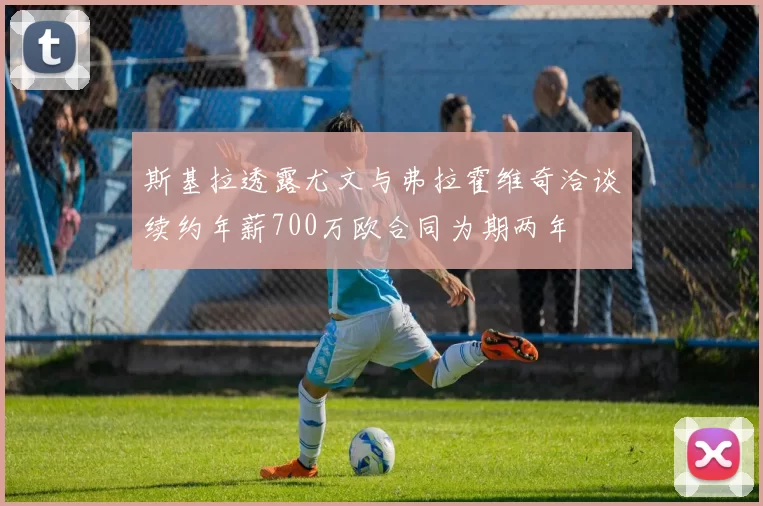 斯基拉透露尤文与弗拉霍维奇洽谈续约年薪700万欧合同为期两年