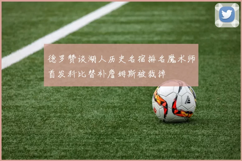 德罗赞谈湖人历史名宿排名魔术师首发科比替补詹姆斯被裁掉