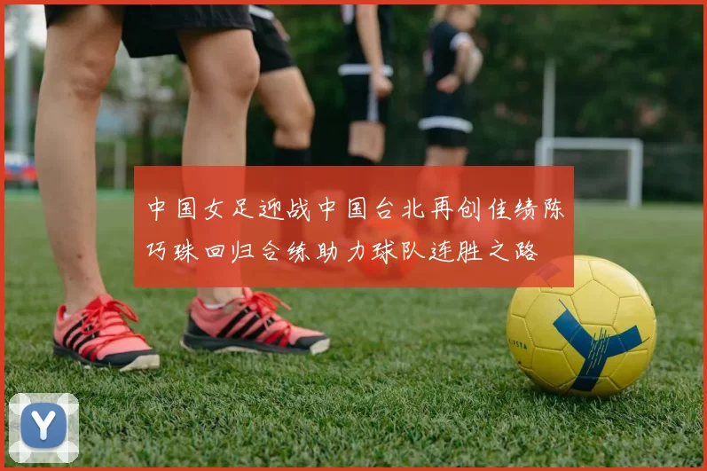 中国女足迎战中国台北再创佳绩陈巧珠回归合练助力球队连胜之路