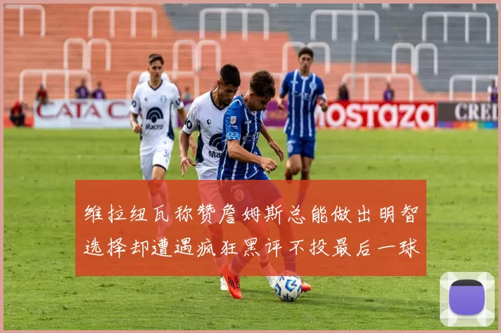 维拉纽瓦称赞詹姆斯总能做出明智选择却遭遇疯狂黑评不投最后一球